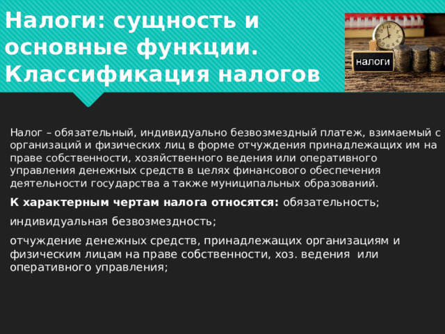 Налоги: сущность и основные функции.  Классификация налогов Налог – обязательный, индивидуально безвозмездный платеж, взимаемый с организаций и физических лиц в форме отчуждения принадлежащих им на праве собственности, хозяйственного ведения или оперативного управления денежных средств в целях финансового обеспечения деятельности государства а также муниципальных образований. К характерным чертам налога относятся: обязательность; индивидуальная безвозмездность; отчуждение денежных средств, принадлежащих организациям и физическим лицам на праве собственности, хоз. ведения или оперативного управления;