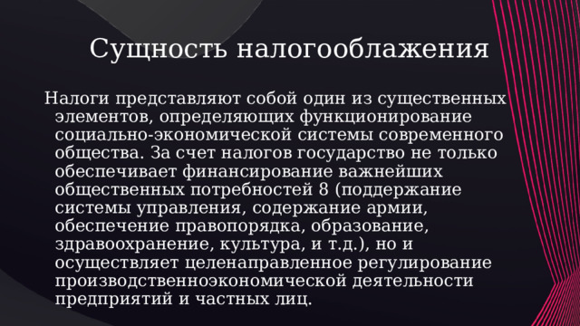 Сущность налогооблажения Налоги представляют собой один из существенных элементов, определяющих функционирование социально-экономической системы современного общества. За счет налогов государство не только обеспечивает финансирование важнейших общественных потребностей 8 (поддержание системы управления, содержание армии, обеспечение правопорядка, образование, здравоохранение, культура, и т.д.), но и осуществляет целенаправленное регулирование производственноэкономической деятельности предприятий и частных лиц.