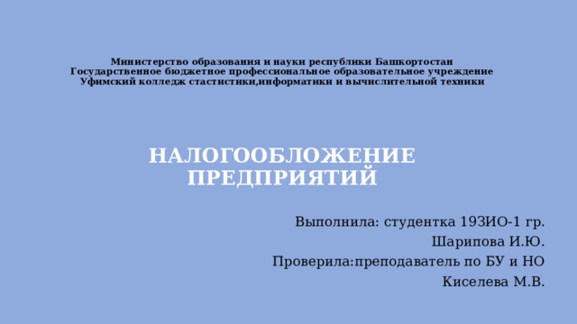 Министерство образования и науки республики Башкортостан  Государственное бюджетное профессиональное образовательное учреждение  Уфимский колледж стастистики,информатики и вычислительной техники        НАЛОГООБЛОЖЕНИЕ ПРЕДПРИЯТИЙ Выполнила: студентка 19ЗИО-1 гр. Шарипова И.Ю. Проверила:преподаватель по БУ и НО Киселева М.В.