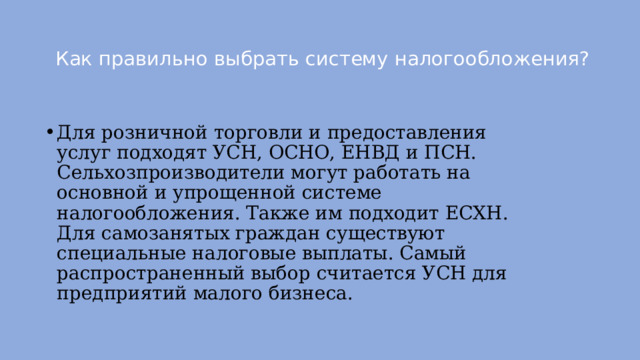 Как правильно выбрать систему налогообложения?   Для розничной торговли и предоставления услуг подходят УСН, ОСНО, ЕНВД и ПСН. Сельхозпроизводители могут работать на основной и упрощенной системе налогообложения. Также им подходит ЕСХН. Для самозанятых граждан существуют специальные налоговые выплаты. Самый распространенный выбор считается УСН для предприятий малого бизнеса.