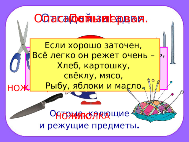 Отгадай загадки. Помни! Опасность первая. ? Если хорошо заточен, Всё легко он режет очень – Хлеб, картошку, свёклу, мясо, Рыбу, яблоки и масло. Дом в порядке содержи: Вилки, ножницы, ножи, И иголки, и булавки Ты на место положи. Маленького роста я, Тонкая да острая. Носом путь себе ищу, За собою хвост тащу. Бьют Ермилку по затылку, Ну а он не плачет, Только носик прячет. Смотрите: мы раскрыли пасть, В неё бумагу можно класть. Бумага в нашей пасти Разделится на части. ГВОЗДЬ НОЖНИЦЫ Острые, колющие и режущие предметы .  ИГОЛКА НОЖИК