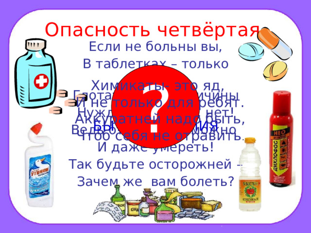 Опасность четвёртая. Если не больны вы, В таблетках – только вред! Глотать их без причины Нужды, поверьте, нет! Ведь отравиться можно И даже умереть! Так будьте осторожней – Зачем же вам болеть? ? Химикаты- это яд, И не только для ребят. Аккуратней надо быть, Чтоб себя не отравить . ЛЕКАРСТВА И БЫТОВАЯ ХИМИЯ