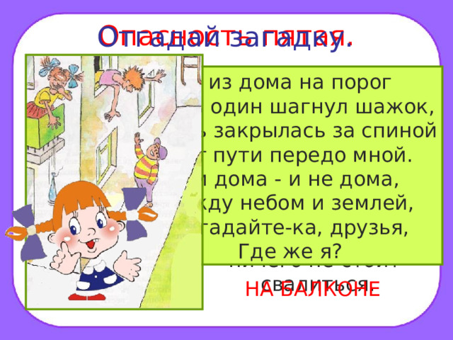 Опасность пятая. Отгадай загадку. Помни! Нельзя высовываться из окна, сидеть на подоконнике или свешиваться с балкона. При этом ничего не стоит свалиться. Я из дома на порог Лишь один шагнул шажок, Дверь закрылась за спиной Нет пути передо мной. Я и дома - и не дома, Между небом и землей, Отгадайте-ка, друзья, Где же я? НА БАЛКОНЕ