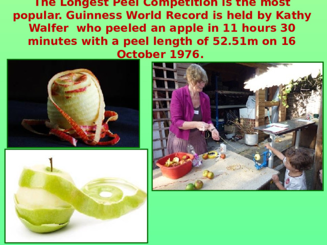 The Longest Peel Competition is the most popular.  Guinness World Record is held by Kathy Walfer who peeled an apple in 11 hours 30 minutes with a peel length of 52.51m on 16 October 1976.