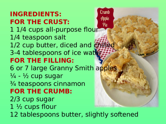 INGREDIENTS:  FOR THE CRUST:  1 1/4 cups all-purpose flour  1/4 teaspoon salt  1/2 cup butter, diced and chilled  3-4 tablespoons of ice water  FOR THE FILLING:  6 or 7 large Granny Smith apples  ¼ - ½ cup sugar  ¾ teaspoons cinnamon  FOR THE CRUMB:  2/3 cup sugar  1 ½ cups flour  12 tablespoons butter, slightly softened