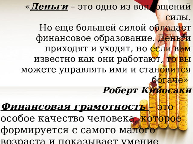 « Деньги – это одно из воплощений силы. Но еще большей силой обладает финансовое образование. Деньги приходят и уходят, но если вам известно как они работают, то вы можете управлять ими и становится богаче»  Роберт Кийосаки Финансовая грамотность – это особое качество человека, которое формируется с самого малого возраста и показывает умение самостоятельно зарабатывать деньги и грамотно ими управлять.