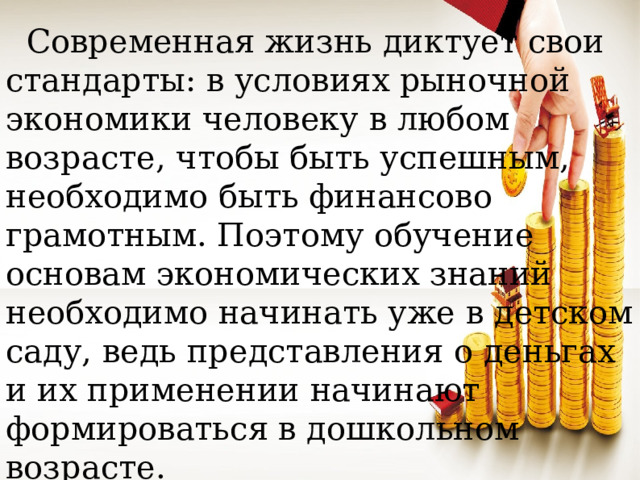 Современная жизнь диктует свои стандарты: в условиях рыночной экономики человеку в любом возрасте, чтобы быть успешным, необходимо быть финансово грамотным. Поэтому обучение основам экономических знаний необходимо начинать уже в детском саду, ведь представления о деньгах и их применении начинают формироваться в дошкольном возрасте.