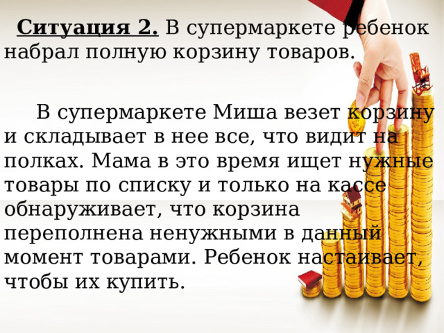 Ситуация 2. В супермаркете ребенок набрал полную корзину товаров.  В супермаркете Миша везет корзину и складывает в нее все, что видит на полках. Мама в это время ищет нужные товары по списку и только на кассе обнаруживает, что корзина переполнена ненужными в данный момент товарами. Ребенок настаивает, чтобы их купить.