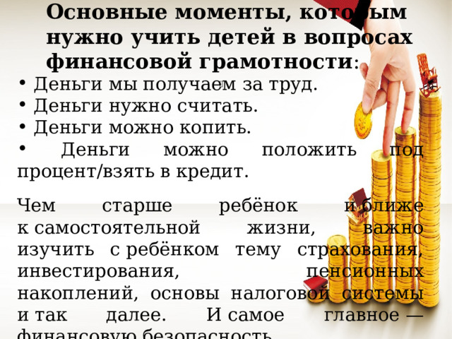 Основные моменты, которым нужно учить детей в вопросах финансовой грамотности :  Деньги мы получаем за труд.  Деньги нужно считать.  Деньги можно копить.  Деньги можно положить под процент/взять в кредит. Чем старше ребёнок и ближе к самостоятельной жизни, важно изучить с ребёнком тему страхования, инвестирования, пенсионных накоплений, основы налоговой системы и так далее. И самое главное — финансовую безопасность. 