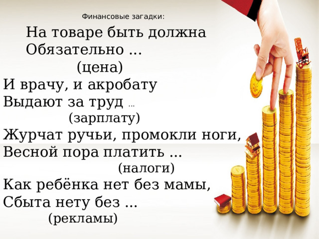 Финансовые загадки:  На товаре быть должна  Обязательно ...    (цена) И врачу, и акробату Выдают за труд ...  (зарплату) Журчат ручьи, промокли ноги, Весной пора платить ...    (налоги) Как ребёнка нет без мамы, Сбыта нету без ...    (рекламы)