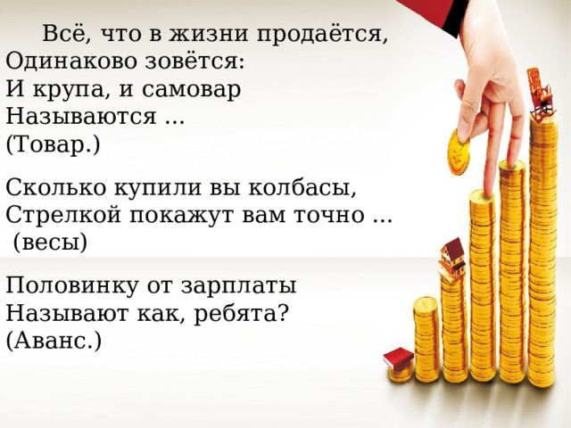 Всё, что в жизни продаётся, Одинаково зовётся: И крупа, и самовар Называются ... (Товар.) Сколько купили вы колбасы, Стрелкой покажут вам точно ...   (весы) Половинку от зарплаты Называют как, ребята?  (Аванс.)