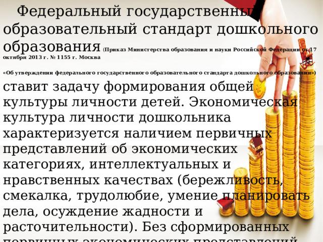 Федеральный государственный образовательный стандарт дошкольного образования ( Приказ Министерства образования и науки Российской Федерации от 17 октября 2013 г. № 1155 г. Москва «Об утверждении федерального государственного образовательного стандарта дошкольного образования»)  ставит задачу формирования общей культуры личности детей. Экономическая культура личности дошкольника характеризуется наличием первичных представлений об экономических категориях, интеллектуальных и нравственных качествах (бережливость, смекалка, трудолюбие, умение планировать дела, осуждение жадности и расточительности). Без сформированных первичных экономических представлений невозможно формирование финансовой грамотности.