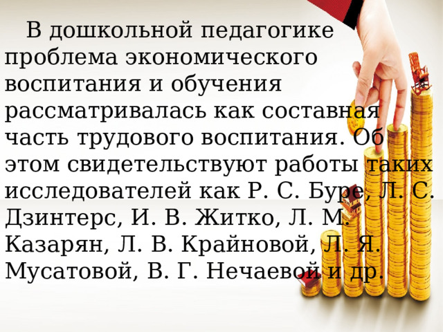 В дошкольной педагогике проблема экономического воспитания и обучения рассматривалась как составная часть трудового воспитания. Об этом свидетельствуют работы таких исследователей как Р. С. Буре, Л. С. Дзинтерс, И. В. Житко, Л. М. Казарян, Л. В. Крайновой, Л. Я. Мусатовой, В. Г. Нечаевой и др.