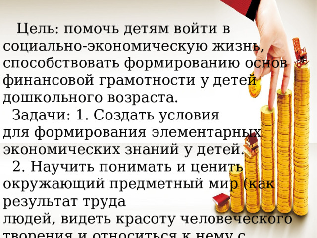 Цель: помочь детям войти в социально-экономическую жизнь, способствовать формированию основ финансовой грамотности у детей дошкольного возраста.  Задачи: 1. Создать условия для формирования элементарных экономических знаний у детей.  2. Научить понимать и ценить окружающий предметный мир (как результат труда людей, видеть красоту человеческого творения и относиться к нему с уважением.