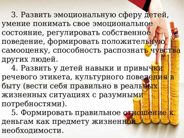 3. Развить эмоциональную сферу детей, умение понимать свое эмоциональное состояние, регулировать собственное поведение, формировать положительную самооценку, способность распознать чувства других людей.  4. Развить у детей навыки и привычки речевого этикета, культурного поведения в быту (вести себя правильно в реальных жизненных ситуациях с разумными потребностями).  5. Формировать правильное отношение к деньгам как предмету жизненной необходимости.