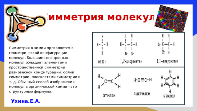 Симметрия молекул   Симметрия в химии проявляется в геометрической конфигурации молекул. Большинство простых молекул обладает элементами пространственной симметрии равновесной конфигурации: осями симметрии, плоскостями симметрии и т. д. Обычный способ изображения молекул в органической химии - это структурные формулы. Ухина.Е.А.