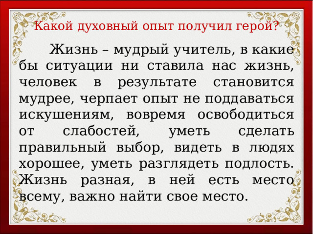 Какой духовный опыт получил герой?  Жизнь – мудрый учитель, в какие бы ситуации ни ставила нас жизнь, человек в результате становится мудрее, черпает опыт не поддаваться искушениям, вовремя освободиться от слабостей, уметь сделать правильный выбор, видеть в людях хорошее, уметь разглядеть подлость. Жизнь разная, в ней есть место всему, важно найти свое место.