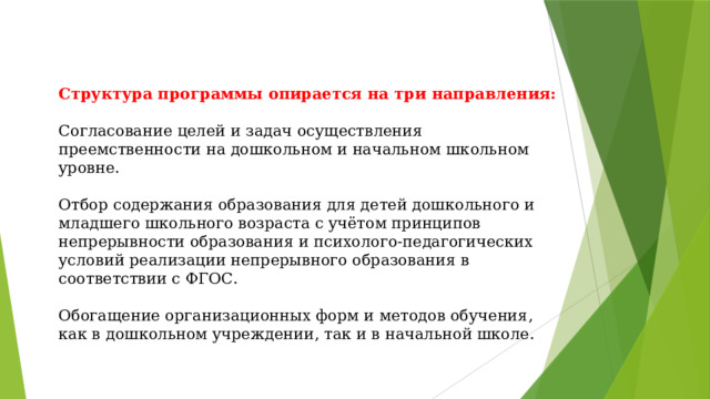 Структура программы опирается на три направления:   Согласование целей и задач осуществления преемственности на дошкольном и начальном школьном уровне.   Отбор содержания образования для детей дошкольного и младшего школьного возраста с учётом принципов непрерывности образования и психолого-педагогических условий реализации непрерывного образования в соответствии с ФГОС.   Обогащение организационных форм и методов обучения, как в дошкольном учреждении, так и в начальной школе.