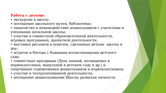 Работа с детьми:  • экскурсии в школу;  • посещение школьного музея, библиотеки;  • знакомство и взаимодействие дошкольников с учителями и учениками начальной школы;  • участие в совместной образовательной деятельности, игровых программах, проектной деятельности;  • выставки рисунков и поделок, сделанных детьми школы и доу;  • встречи и беседы с бывшими воспитанниками детского сада;  • совместные праздники (День знаний, посвящение в первоклассники, выпускной в детском саду и др.) и спортивные соревнования дошкольников и первоклассников;  • участие в театрализованной деятельности;  • посещение дошкольниками Школы развития личности.