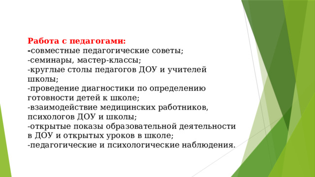 Работа с педагогами:  - совместные педагогические советы;  -семинары, мастер-классы;  -круглые столы педагогов ДОУ и учителей школы;  -проведение диагностики по определению готовности детей к школе;  -взаимодействие медицинских работников, психологов ДОУ и школы;  -открытые показы образовательной деятельности в ДОУ и открытых уроков в школе;  -педагогические и психологические наблюдения.