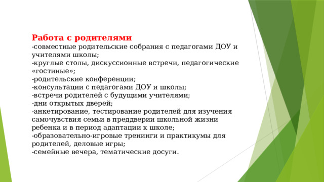 Работа с родителями  - совместные родительские собрания с педагогами ДОУ и учителями школы;  - круглые столы, дискуссионные встречи, педагогические «гостиные»;  - родительские конференции;  - консультации с педагогами ДОУ и школы;  - встречи родителей с будущими учителями;  - дни открытых дверей;  - анкетирование, тестирование родителей для изучения самочувствия семьи в преддверии школьной жизни ребенка и в период адаптации к школе;  - образовательно-игровые тренинги и практикумы для родителей, деловые игры;  - семейные вечера, тематические досуги.