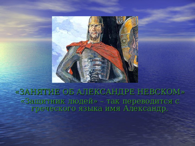 «ЗАНЯТИЕ ОБ АЛЕКСАНДРЕ НЕВСКОМ» «Защитник людей» – так переводится с греческого языка имя Александр.