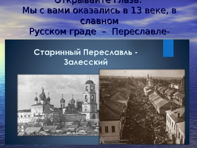 Открывайте глаза.  Мы с вами оказались в 13 веке, в славном  Русском граде  –  Переславле-Залесском .