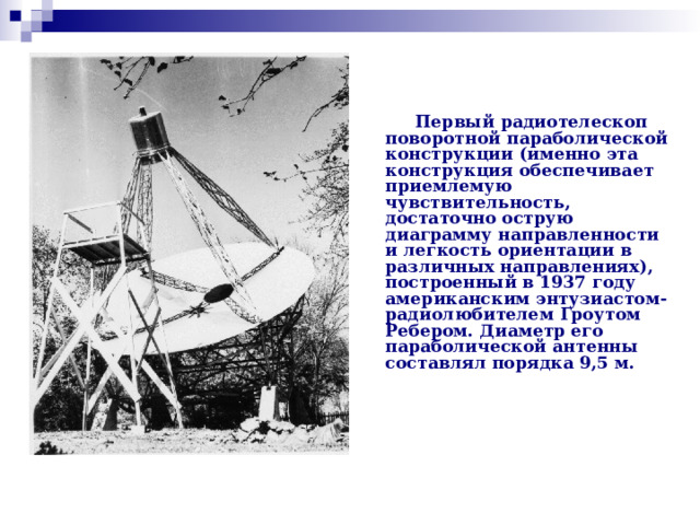 Первый радиотелескоп поворотной параболической конструкции (именно эта конструкция обеспечивает приемлемую чувствительность, достаточно острую диаграмму направленности и легкость ориентации в различных направлениях), построенный в 1937 году американским энтузиастом-радиолюбителем Гроутом Ребером. Диаметр его параболической антенны составлял порядка 9,5 м.