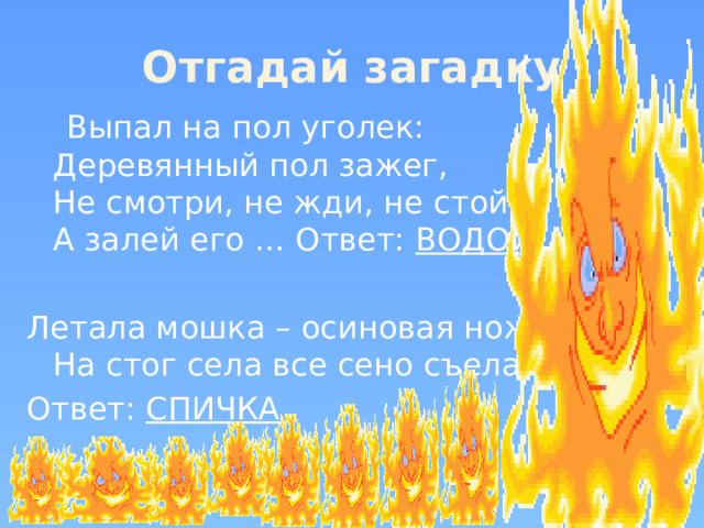 Отгадай загадку  Выпал на пол уголек:  Деревянный пол зажег,   Не смотри, не жди, не стой,  А залей его … Ответ: ВОДОЙ   Летала мошка – осиновая ножка  На стог села все сено съела Ответ: СПИЧКА