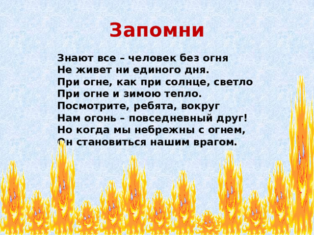 Запомни  Знают все – человек без огня  Не живет ни единого дня.  При огне, как при солнце, светло  При огне и зимою тепло.  Посмотрите, ребята, вокруг  Нам огонь – повседневный друг!  Но когда мы небрежны с огнем,  Он становиться нашим врагом.