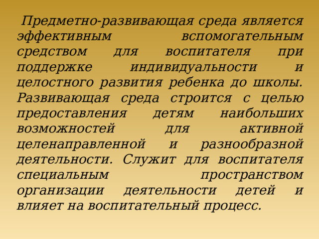 Предметно-развивающая среда является эффективным вспомогательным средством для воспитателя при поддержке индивидуальности и целостного развития ребенка до школы. Развивающая среда строится с целью предоставления детям наибольших возможностей для активной целенаправленной и разнообразной деятельности. Служит для воспитателя специальным пространством организации деятельности детей и влияет на воспитательный процесс.