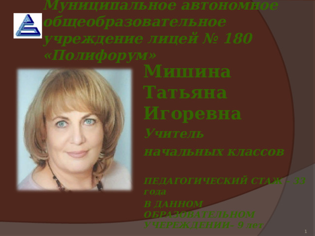 Муниципальное автономное общеобразовательное учреждение лицей № 180 «Полифорум»  Мишина Татьяна Игоревна Учитель начальных классов  ПЕДАГОГИЧЕСКИЙ СТАЖ – 33 года В ДАННОМ ОБРАЗОВАТЕЛЬНОМ УЧЕРЕЖДЕНИИ– 9 лет