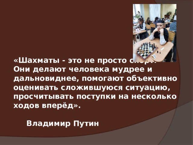 «Шахматы - это не просто спорт. Они делают человека мудрее и дальновиднее, помогают объективно оценивать сложившуюся ситуацию, просчитывать поступки на несколько ходов вперёд».  Владимир Путин