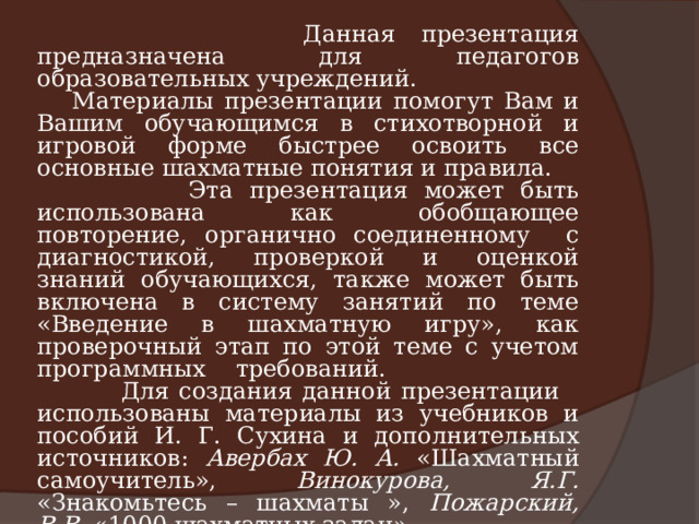 Данная презентация предназначена для педагогов образовательных учреждений. Материалы презентации помогут Вам и Вашим обучающимся в стихотворной и игровой форме быстрее освоить все основные шахматные понятия и правила.  Эта презентация может быть использована как обобщающее повторение, органично соединенному с диагностикой, проверкой и оценкой знаний обучающихся, также может быть включена в систему занятий по теме «Введение в шахматную игру», как проверочный этап по этой теме с учетом программных требований.  Для создания данной презентации использованы материалы из учебников и пособий И. Г. Сухина и дополнительных источников: Авербах Ю. А. «Шахматный самоучитель», Винокурова, Я.Г. «Знакомьтесь – шахматы », Пожарский, В.В. «1000 шахматных задач». Пусть это пособие будет Вам в помощь!