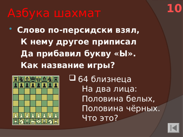 10 Азбука шахмат Слово по-персидски взял,  К нему другое приписал  Да прибавил букву «Ы».  Как название игры? 64 близнеца  На два лица:  Половина белых,  Половина чёрных.  Что это?