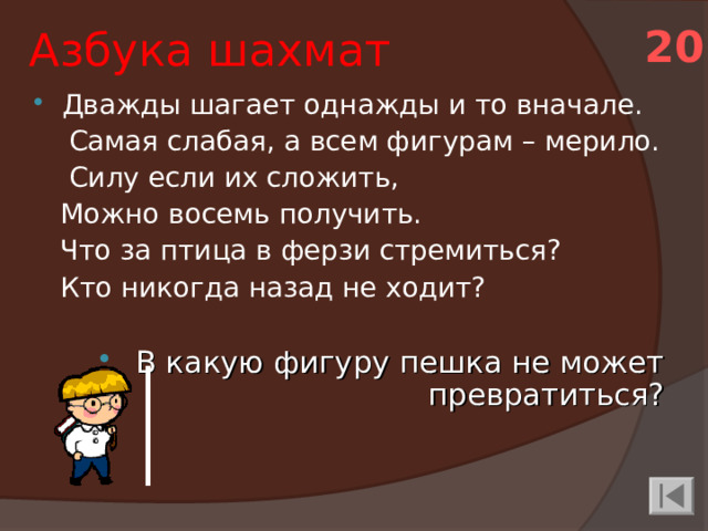 Азбука шахмат 20 Дважды шагает однажды и то вначале.  Самая слабая, а всем фигурам – мерило.  Силу если их сложить,  Можно восемь получить.  Что за птица в ферзи стремиться?  Кто никогда назад не ходит?