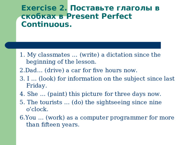 Exercise 2. Поставьте глаголы в скобках в Present Perfect Continuous.   1.  My classmates … (write) a dictation since the beginning of the lesson. 2. Dad… (drive) a car for five hours now. 3.  I … (look) for information on the subject since last Friday. 4.  She … (paint) this picture for three days now. 5.  The tourists … (do) the sightseeing since nine o’clock. 6. You … (work) as a computer programmer for more than fifteen years.