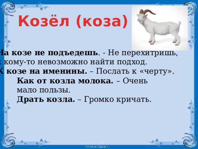 Козёл (коза) На козе не подъедешь . - Не перехитришь, к кому-то невозможно найти подход. К козе на именины. – Послать к «черту». Как от козла молока. – Очень мало пользы. Драть козла. – Громко кричать.