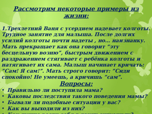 Рассмотрим некоторые примеры из жизни:  1.Трехлетний Ваня с усердием надевает колготы. Трудное занятие для малыша. После долгих усилий колготы почти надеты , но… наизнанку. Мать прекращает как она говорит “эту бесцельную возню”, быстрым движением с раздражением стягивает с ребёнка колготы и натягивает их сама. Малыш начинает кричать: ”Сам! Я сам!”. Мать строго говорит: ”Сиди спокойно! Не умеешь, а кричишь ”сам”. Вопросы: