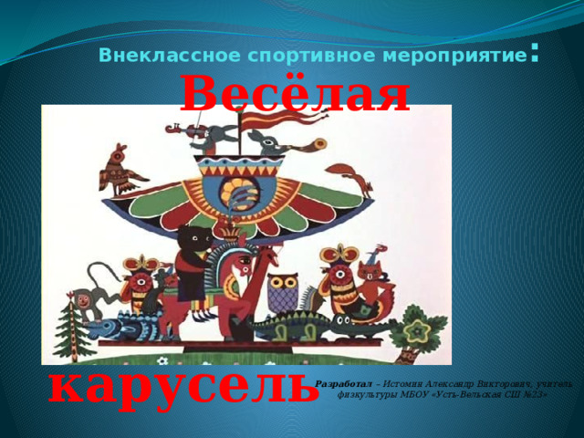 Внеклассное спортивное мероприятие : Весёлая карусель  Разработал – Истомин Александр Викторович, учитель физкультуры МБОУ «Усть-Вельская СШ №23»