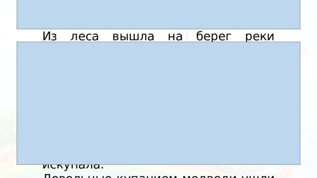 Из леса вышла на берег реки медведица с двумя медвежатами. Она схватила одного медвежонка и стала окунать его в речку. Медвежонок визжал и барахтался. Мать искупала его. Другой медвежонок испугался холодной воды и побежал в лес. Медведица догнала его, надавала шлепков и искупала. Довольные купанием медведи ушли в чащу леса.