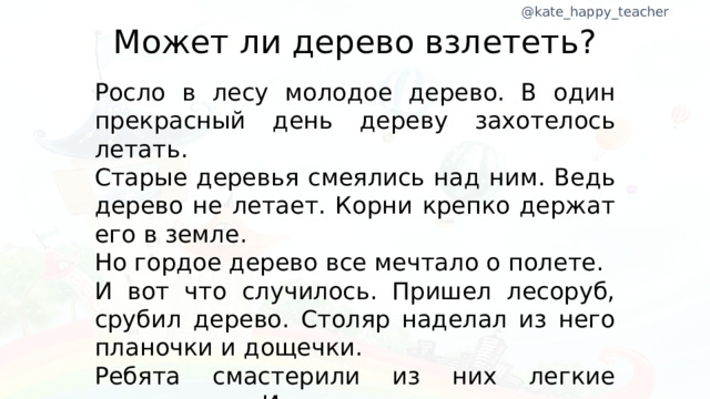 Может ли дерево взлететь? Росло в лесу молодое дерево. В один прекрасный день дереву захотелось летать. Старые деревья смеялись над ним. Ведь дерево не летает. Корни крепко держат его в земле. Но гордое дерево все мечтало о полете. И вот что случилось. Пришел лесоруб, срубил дерево. Столяр наделал из него планочки и дощечки. Ребята смастерили из них легкие авиамодели. И дерево взлетело.