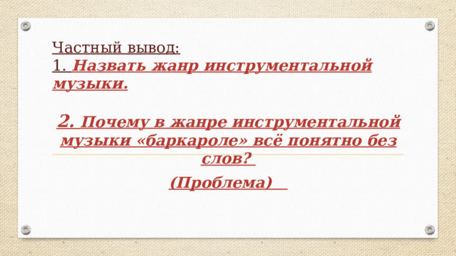 Частный вывод:  1. Назвать жанр инструментальной музыки. 2. Почему в жанре инструментальной музыки «баркароле» всё понятно без слов? (Проблема)