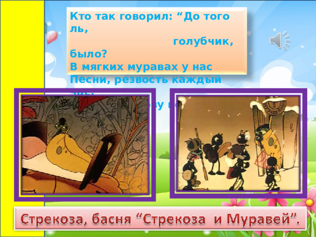 Кто так говорил: “До того ль,  голубчик, было?  В мягких муравах у нас  Песни, резвость каждый час,  Так, что голову вскружило.