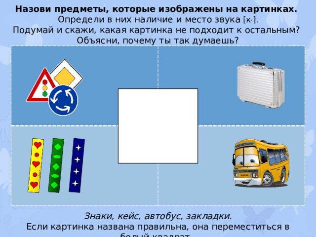 Назови предметы, которые изображены на картинках. Определи в них наличие и место звука [к , ]. Подумай и скажи, какая картинка не подходит к остальным? Объясни, почему ты так думаешь? Знаки, кейс, автобус, закладки. Если картинка названа правильна, она переместиться в белый квадрат.