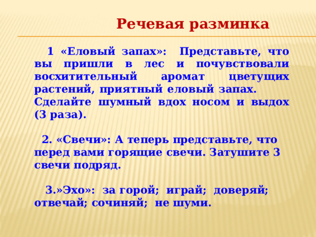 Речевая разминка   1 «Еловый запах»: Представьте, что вы пришли в лес и почувствовали восхитительный аромат цветущих растений, приятный еловый запах. Сделайте шумный вдох носом и выдох (3 раза).   2. «Свечи»: А теперь представьте, что перед вами горящие свечи. Затушите 3 свечи подряд.   3.»Эхо»: за горой; играй; доверяй; отвечай; сочиняй; не шуми.