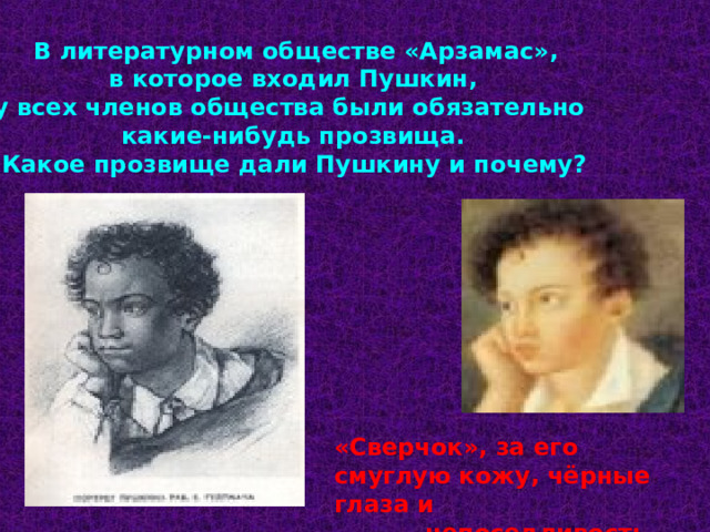 В литературном обществе «Арзамас»,  в которое входил Пушкин, у всех членов общества были обязательно какие-нибудь прозвища.  Какое прозвище дали Пушкину и почему? «Сверчок», за его смуглую кожу, чёрные глаза и  непоседливость