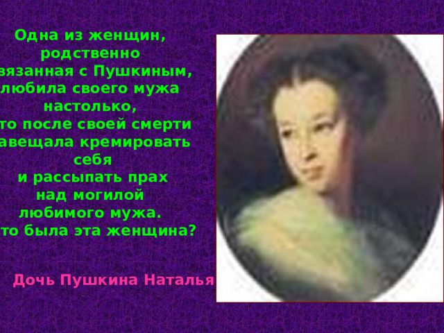 Одна из женщин, родственно связанная с Пушкиным, любила своего мужа настолько, что после своей смерти завещала кремировать себя  и рассыпать прах над могилой любимого мужа. Кто была эта женщина? Дочь Пушкина Наталья