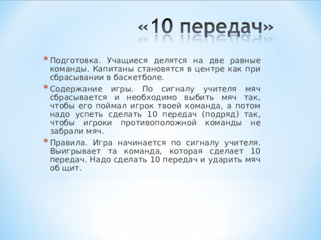 Подготовка. Учащиеся делятся на две равные команды. Капитаны становятся в центре как при сбрасывании в баскетболе. Содержание игры. По сигналу учителя мяч сбрасывается и необходимо выбить мяч так, чтобы его поймал игрок твоей команда, а потом надо успеть сделать 10 передач (подряд) так, чтобы игроки противоположной команды не забрали мяч. Правила. Игра начинается по сигналу учителя. Выигрывает та команда, которая сделает 10 передач. Надо сделать 10 передач и ударить мяч об щит.