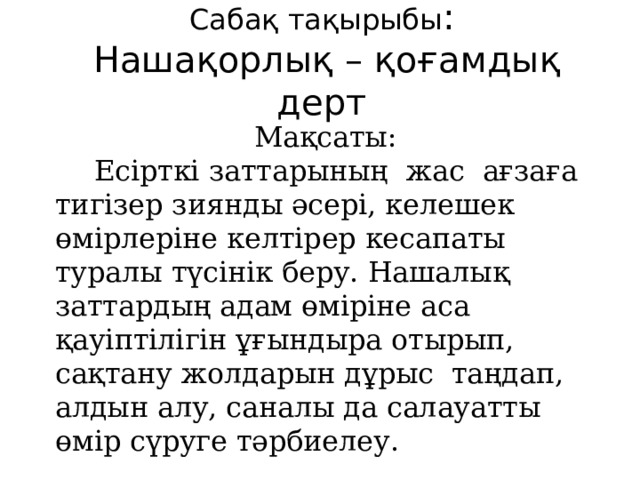 Саб ақ тақырыбы :  Нашақорлық – қоғамдық дерт  Мақсаты:  Есірткі заттарының жас ағзаға тигізер зиянды әсері, келешек өмірлеріне келтірер кесапаты туралы түсінік беру. Нашалық заттардың адам өміріне аса қауіптілігін ұғындыра отырып, сақтану жолдарын дұрыс таңдап, алдын алу, саналы да салауатты өмір сүруге тәрбиелеу.